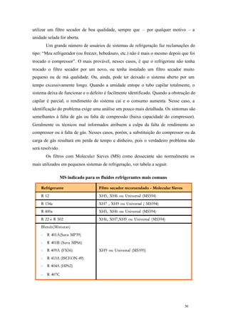 56 56
utilizar um filtro secador de boa qualidade, sempre que – por qualquer motivo – a
unidade selada for aberta.
Um grande número de usuários de sistemas de refrigeração faz reclamações do
tipo: “Meu refrigerador (ou freezer, bebedouro, etc.) não é mais o mesmo depois que foi
trocado o compressor”. O mais provável, nesses casos, é que o refrigerista não tenha
trocado o filtro secador por um novo, ou tenha instalado um filtro secador muito
pequeno ou de má qualidade. Ou, ainda, pode ter deixado o sistema aberto por um
tempo excessivamente longo. Quando a umidade entope o tubo capilar totalmente, o
sistema deixa de funcionar e o defeito é facilmente identificado. Quando a obstrução do
capilar é parcial, o rendimento do sistema cai e o consumo aumenta. Nesse caso, a
identificação do problema exige uma análise um pouco mais detalhada. Os sintomas são
semelhantes à falta de gás ou falta de compressão (baixa capacidade do compressor).
Geralmente os técnicos mal informados atribuem a culpa da falta de rendimento ao
compressor ou à falta de gás. Nesses casos, porém, a substituição do compressor ou da
carga de gás resultará em perda de tempo e dinheiro, pois o verdadeiro problema não
será resolvido.
Os filtros com Molecular Sieves (MS) como dessecante são normalmente os
mais utilizados em pequenos sistemas de refrigeração, ver tabela a seguir.
MS indicado para os fluidos refrigerantes mais comuns
 