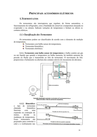 59 59
PRINCIPAIS ACESSÓRIOS ELÉTRICOS
1.TERMOSTATOS
Os termostatos são interruptores que regulam, de forma automática, o
funcionamento do refrigerador, com a finalidade de conservar a temperatura desejada no
evaporador e na câmara. Indicam variações de temperatura e fecham ou abrem os
contatos elétricos.
1.1. Classificação dos Termostatos
Os termostatos podem ser classificados de acordo com o elemento de medição
de temperatura.
Termostato com bulbo sensor de temperatura;
Termostato bimetálico;
Termostato eletrônico.
1.1.1. Termostato com bulbo sensor de temperatura: o bulbo contém um gás
ou um líquido que quando a temperatura no bulbo aumenta, há também aumento de
pressão no fluido que é transmitido ao fole do termostato. O movimento do fole
proporciona o fechamento ou abertura dos contatos através do mecanismo de alavanca.
1.1.2. Bimetálico:
o tipo de termostato
chamado bimetálico
funciona com uma
expansão ou contração de
metais, devido às
mudanças de temperatura.
Esses termostatos são
projetados para controlar o
calor e o resfriamento nas
 