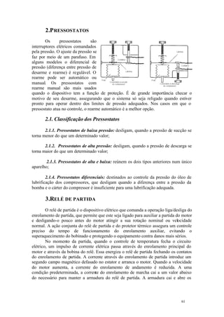 61 61
2.PRESSOSTATOS
Os pressostatos são
interruptores elétricos comandados
pela pressão. O ajuste da pressão se
faz por meio de um parafuso. Em
alguns modelos o diferencial de
pressão (diferença entre pressão de
desarme e rearme) é regulável. O
rearme pode ser automático ou
manual. Os pressostatos com
rearme manual são mais usados
quando o dispositivo tem a função de proteção. É de grande importância checar o
motivo de seu desarme, assegurando que o sistema só seja religado quando estiver
pronto para operar dentro dos limites de pressão adequados. Nos casos em que o
pressostato atua no controle, o rearme automático é a melhor opção.
2.1. Classificação dos Pressostatos
2.1.1. Pressostatos de baixa pressão: desligam, quando a pressão de sucção se
torna menor do que um determinado valor;
2.1.2. Pressostatos de alta pressão: desligam, quando a pressão de descarga se
torna maior do que um determinado valor;
2.1.3. Pressostatos de alta e baixa: reúnem os dois tipos anteriores num único
aparelho;
2.1.4. Pressostatos diferenciais: destinados ao controle da pressão do óleo de
lubrificação dos compressores, que desligam quando a diferença entre a pressão da
bomba e o cárter do compressor é insuficiente para uma lubrificação adequada.
3.RELÉ DE PARTIDA
O relé de partida é o dispositivo elétrico que comanda a operação liga/desliga do
enrolamento de partida, que permite que este seja ligado para auxiliar a partida do motor
e desligando-o pouco antes do motor atingir a sua rotação nominal ou velocidade
normal. A ação conjunta do relé de partida e do protetor térmico assegura um controle
preciso do tempo de funcionamento do enrolamento auxiliar, evitando o
superaquecimento do bobinado e protegendo o equipamento contra danos mais sérios.
No momento da partida, quando o controle de temperatura fecha o circuito
elétrico, um impulso de corrente elétrica passa através do enrolamento principal do
motor e através da bobina do relê. Essa energiza o relê de partida fechando os contatos
do enrolamento de partida. A corrente através do enrolamento de partida introduz um
segundo campo magnético defasado no estator e arranca o motor. Quando a velocidade
do motor aumenta, a corrente do enrolamento de andamento é reduzida. A uma
condição predeterminada, a corrente do enrolamento de marcha cai a um valor abaixo
do necessário para manter a armadura do relê de partida. A armadura cai e abre os
 
