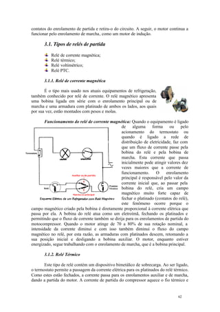 62 62
contatos do enrolamento de partida e retira-o do circuito. A seguir, o motor continua a
funcionar pelo enrolamento de marcha, como um motor de indução.
3.1. Tipos de relés de partida
Relé de corrente magnética;
Relé térmico;
Relé voltimétrico;
Relé PTC.
3.1.1. Relé de corrente magnética
É o tipo mais usado nos atuais equipamentos de refrigeração,
também conhecido por relé de corrente. O relé magnético apresenta
uma bobina ligada em série com o enrolamento principal ou de
marcha e uma armadura com platinado de ambos os lados, aos quais
por sua vez, estão montados com pesos e molas.
Funcionamento do relé de corrente magnética: Quando o equipamento é ligado
de alguma forma ou pelo
acionamento do termostato ou
quando é ligado a rede de
distribuição de eletricidade, faz com
que um fluxo de corrente passe pela
bobina do relé e pela bobina de
marcha. Esta corrente que passa
inicialmente pode atingir valores dez
vezes maiores que a corrente de
funcionamento. O enrolamento
principal é responsável pelo valor da
corrente inicial que, ao passar pela
bobina do relé, cria um campo
magnético muito forte capaz de
fechar o platinado (contatos do relé),
este fenômeno ocorre porque o
campo magnético criado pela bobina é diretamente proporcional à corrente elétrica que
passa por ela. A bobina do relé atua como um eletroímã, fechando os platinados e
permitindo que o fluxo de corrente também se dirija para os enrolamentos de partida do
motocompressor. Quando o motor atinge de 70 a 80% de sua rotação nominal, a
intensidade da corrente diminui e com isso também diminui o fluxo do campo
magnético no relé, por esta razão, as armaduras com platinados descem, retomando a
sua posição inicial e desligando a bobina auxiliar. O motor, enquanto estiver
energizado, segue trabalhando com o enrolamento de marcha, que é a bobina principal.
3.1.2. Relé Térmico
Este tipo de relé contém um dispositivo bimetálico de sobrecarga. Ao ser ligado,
o termostato permite a passagem da corrente elétrica para os platinados do relé térmico.
Como estes estão fechados, a corrente passa para os enrolamentos auxiliar e de marcha,
dando a partida do motor. A corrente de partida do compressor aquece o fio térmico e
 