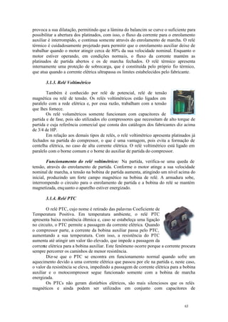 63 63
provoca a sua dilatação, permitindo que a lâmina do balancim se curve o suficiente para
possibilitar a abertura dos platinados, com isso, o fluxo da corrente para o enrolamento
auxiliar é interrompido, e continua somente através do enrolamento de marcha. O relé
térmico é cuidadosamente projetado para permitir que o enrolamento auxiliar deixe de
trabalhar quando o motor atingir cerca de 80% da sua velocidade nominal. Enquanto o
motor estiver operando, em condições normais, o fluxo da corrente mantém as
platinados de partida abertos e os de marcha fechados. O relé térmico apresenta
internamente uma proteção de sobrecarga, que é constituída pelo próprio fio térmico,
que atua quando a corrente elétrica ultrapassa os limites estabelecidos pelo fabricante.
3.1.3. Relé Voltimétrico
Também é conhecido por relé de potencial, relé de tensão
magnética ou relé de tensão. Os relés voltimétricos estão ligados em
paralelo com a rede elétrica e, por essa razão, trabalham com a tensão
que lhes fornece.
Os relé volumétricos somente funcionam com capacitores de
partida e de fase, pois são utilizados elo compressores que necessitam de alto torque de
partida e cuja referência comercial que consta dos catálogos dos fabricantes diz acima
de 3/4 de HP.
Em relação aos demais tipos de relés, o relé voltimétrico apresenta platinados já
fechados na partida do compressor, o que é uma vantagem, pois evita a formação de
centelha elétrica, no caso de alta corrente elétrica. O relé voltimétrico está ligado em
paralelo com o borne comum e o borne do auxiliar de partida do compressor.
Funcionamento do relé voltimétrico: Na partida, verifica-se uma queda de
tensão, através do enrolamento de partida. Conforme o motor atinge a sua velocidade
nominal de marcha, a tensão na bobina de partida aumenta, atingindo um nível acima do
inicial, produzindo um forte campo magnético na bobina de relé. A armadura sobe,
interrompendo o circuito para o enrolamento de partida e a bobina do relé se mantém
magnetizada, enquanto o aparelho estiver energizado.
3.1.4. Relé PTC
O relé PTC, cujo nome é retirado das palavras Coeficiente de
Temperatura Positiva. Em temperatura ambiente, o relé PTC
apresenta baixa resistência ôhmica e, caso se estabeleça uma ligação
no circuito, o PTC permite a passagem da corrente elétrica. Quando
o compressor parte, a corrente da bobina auxiliar passa pelo PTC,
aumentando a sua temperatura. Com isso, a resistência do PTC
aumenta até atingir um valor tão elevado, que impede a passagem da
corrente elétrica para a bobina auxiliar. Este fenômeno ocorre porque a corrente procura
sempre percorrer os caminhos de menor resistência.
Diz-se que o PTC se encontra em funcionamento normal quando sofre um
aquecimento devido a uma corrente elétrica que passou por ele na partida e, neste caso,
o valor da resistência se eleva, impedindo a passagem de corrente elétrica para a bobina
auxiliar e o motocompressor segue funcionado somente com a bobina de marcha
energizada.
Os PTCs não geram distúrbios elétricos, são mais silenciosos que os relés
magnéticos e ainda podem ser utilizados em conjunto com capacitores de
 