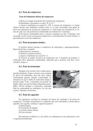 68 68
6.2. Teste do compressor
Teste de isolamento elétrico do compressor
a) Remova a tampa de proteção dos terminais do compressor;
b) Identifique e desconecte os cabos “R, S e C”;
c) Ajuste o multímetro na escala R x 100. A carcaça do compressor e o motor
elétrico devem estar totalmente isolados entre si, ou seja, encostando uma ponta de
prova do multímetro na carcaça do compressor e a outra ponta nos terminais R, S e C
(um de cada vez), não pode haver continuidade em nenhum dos 3 terminais;
d) Se houver continuidade entre a carcaça e qualquer um dos 3 terminais, está
ocorrendo “curto” entre a carcaça do compressor e os enrolamentos do motor elétrico, o
que determina a troca do compressor.
6.3. Teste do protetor térmico
O protetor térmico protege o compressor de sobrecarga e superaquecimentos.
Para testá-lo faça o seguinte:
a) Desconecte os terminais;
b) Remova o protetor térmico;
c) Ajuste o multímetro na escala R x 1;
d) Encoste as pontas de prova do multímetro nos 2 terminais do protetor: o
multímetro deve apresentar continuidade, indicando que o protetor está bom. Caso
contrário, troque-o.
6.4. Teste do termostato
Desligue-o do circuito. Gire o botão para a
posição desligado. Toque os bornes com as pontas
de prova do multímetro, que não deve indicar
continuidade (apenas indicará continuidade no
momento em que o botão do termostato atingir a
posição ligar). Com o termostato na posição de
ligado, dirigir um jato de fluido refrigerante para o
bulbo. Deverá desligar o termostato, indicando
falta de continuidade no multímetro. Se isto não
ocorrer, substitua o termostato.
6.5. Teste do capacitor
Os capacitores auxiliam no arranque do motor do ventilador e do motor do
compressor. Verifique inicialmente se o capacitor que será examinado, é correto para o
aparelho. Em seguida, verifique o capacitor quanto à:
a) Deformações;
b) Vazamento de líquido;
c) Circuito interno aberto;
d) Curto-circuito.
Para detectar os defeitos (c e d), utilize um multímetro ou um capacímetro, com
o seguinte procedimento:
 
