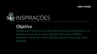 Objetivo
Despertar e levar aos usuários do metrô uma lembrança e o
sentimento de amor, paz e alegria entre pais e filhos e
estimular canais de venda que são alavancados nesta data
especial.
INSPIRAÇÕES
 