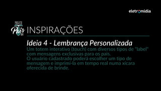Ideia 4 - Lembrança Personalizada
Um totem interativo (touch) com diversos tipos de “label"
com mensagens exclusivas para os pais.
O usuário cadastrado poderá escolher um tipo de
mensagem e imprimí-la em tempo real numa xícara
oferecida de brinde.
INSPIRAÇÕES
 