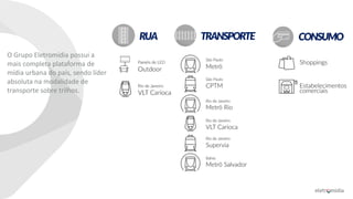 O Grupo Eletromídia possui a
mais completa plataforma de
mídia urbana do país, sendo líder
absoluta na modalidade de
transporte sobre trilhos.
CONSUMORUA TRANSPORTE
 