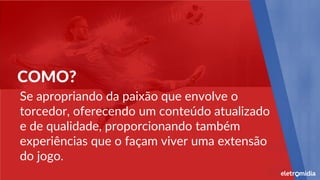 COMO?
Se apropriando da paixão que envolve o
torcedor, oferecendo um conteúdo atualizado
e de qualidade, proporcionando também
experiências que o façam viver uma extensão
do jogo.
 