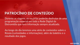 Durante as viagens, os usuários poderão desfrutar de uma
programação especial em toda a Rede Digital da
Eletromidia que leva informação sempre atualizada.
Ao longo do dia teremos uma série de conteúdos sobre a
Rússia (curiosidades e informações), além de boletins e o
resultado dos jogos.
PATROCÍNIO DE CONTEÚDO
 
