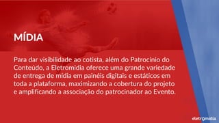 Para dar visibilidade ao cotista, além do Patrocínio do
Conteúdo, a Eletromidia oferece uma grande variedade
de entrega de mídia em painéis digitais e estáticos em
toda a plataforma, maximizando a cobertura do projeto
e amplificando a associação do patrocinador ao Evento.
MÍDIA
 