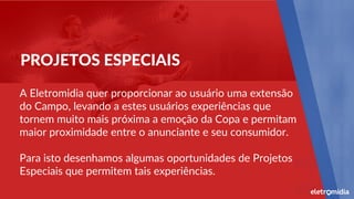 A Eletromidia quer proporcionar ao usuário uma extensão
do Campo, levando a estes usuários experiências que
tornem muito mais próxima a emoção da Copa e permitam
maior proximidade entre o anunciante e seu consumidor.
Para isto desenhamos algumas oportunidades de Projetos
Especiais que permitem tais experiências.
PROJETOS ESPECIAIS
 