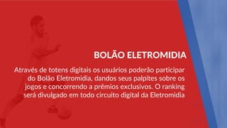 Através de totens digitais os usuários poderão participar
do Bolão Eletromidia, dandos seus palpites sobre os
jogos e concorrendo a prêmios exclusivos. O ranking
será divulgado em todo circuito digital da Eletromidia
BOLÃO ELETROMIDIA
 