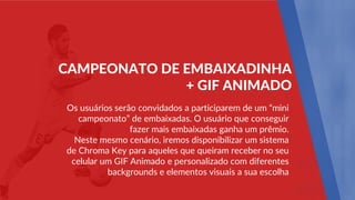 Os usuários serão convidados a participarem de um “mini
campeonato” de embaixadas. O usuário que conseguir
fazer mais embaixadas ganha um prêmio.
Neste mesmo cenário, iremos disponibilizar um sistema
de Chroma Key para aqueles que queiram receber no seu
celular um GIF Animado e personalizado com diferentes
backgrounds e elementos visuais a sua escolha
CAMPEONATO DE EMBAIXADINHA
+ GIF ANIMADO
 