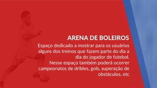 Espaço dedicado a mostrar para os usuários
alguns dos treinos que fazem parte do dia a
dia do jogador de futebol.
Nesse espaço também poderá ocorrer
campeonatos de dribles, gols, superação de
obstáculos, etc
ARENA DE BOLEIROS
 