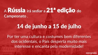 A Rússia irá sediar a 21ª edição do
Campeonato .
14 de junho a 15 de julho
Por ter uma cultura e costumes bem diferentes
dos ocidentais, o País desperta muito mais
interesse e encanta pela modernidade!
 
