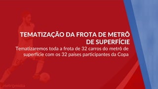 Tematizaremos toda a frota de 32 carros do metrô de
superfície com os 32 países participantes da Copa
TEMATIZAÇÃO DA FROTA DE METRÔ
DE SUPERFÍCIE
 