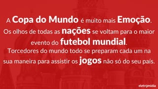 A Copa do Mundo é muito mais Emoção.
Os olhos de todas as nações se voltam para o maior
evento do futebol mundial.
Torcedores do mundo todo se preparam cada um na
sua maneira para assistir os jogos não só do seu país.
 