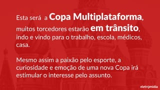 Esta será a Copa Multiplataforma,
muitos torcedores estarão em trânsito,
indo e vindo para o trabalho, escola, médicos,
casa.
Mesmo assim a paixão pelo esporte, a
curiosidade e emoção de uma nova Copa irá
estimular o interesse pelo assunto.
 