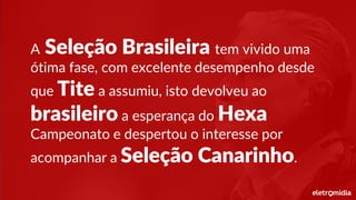 A Seleção Brasileira tem vivido uma
ótima fase, com excelente desempenho desde
que Tite a assumiu, isto devolveu ao
brasileiro a esperança do Hexa
Campeonato e despertou o interesse por
acompanhar a Seleção Canarinho.
 