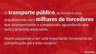 O transporte público, se tornará uma
arquibancada para milhares de torcedores
que acompanharão o campeonato aguardando que
será o próximo adversário.
Assim passamos a ser uma importante ferramenta de
comunicação para este usuário!
 