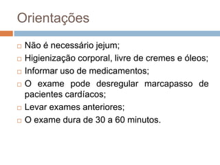Orientações
 Não é necessário jejum;
 Higienização corporal, livre de cremes e óleos;
 Informar uso de medicamentos;
 O exame pode desregular marcapasso de
pacientes cardíacos;
 Levar exames anteriores;
 O exame dura de 30 a 60 minutos.
 