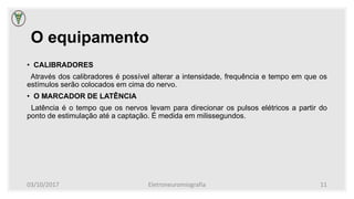 O equipamento
• CALIBRADORES
Através dos calibradores é possível alterar a intensidade, frequência e tempo em que os
estímulos serão colocados em cima do nervo.
• O MARCADOR DE LATÊNCIA
Latência é o tempo que os nervos levam para direcionar os pulsos elétricos a partir do
ponto de estimulação até a captação. É medida em milissegundos.
03/10/2017 Eletroneuromiografia 11
 