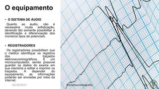 O equipamento
• O SISTEMA DE ÁUDIO
Quanto ao áudio, não é
necessária muita sofisticação,
devendo tão somente possibilitar a
identificação e diferenciação dos
inúmeros tipos de potenciais.
• REGISTRADORES
Os registradores possibilitam que
o médico identifique os registros
dos traçados
eletroneuromiográficos. É um
microcomputador, sendo possível
guardar os dados do exame em
sua memória e editar e imprimir os
traçados. A depender do
equipamento, as informações
poderão ser enviadas por meio da
internet.
03/10/2017 Eletroneuromiografia 12
 