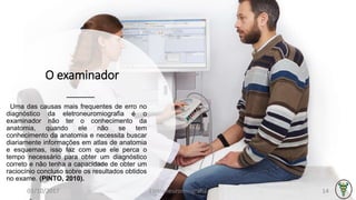 O examinador
Uma das causas mais frequentes de erro no
diagnóstico da eletroneuromiografia é o
examinador não ter o conhecimento da
anatomia, quando ele não se tem
conhecimento da anatomia e necessita buscar
diariamente informações em atlas de anatomia
e esquemas, isso faz com que ele perca o
tempo necessário para obter um diagnóstico
correto e não tenha a capacidade de obter um
raciocínio concluso sobre os resultados obtidos
no exame. (PINTO, 2010).
03/10/2017 Eletroneuromiografia 14
 