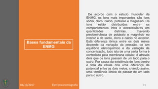 Bases fundamentais da
ENMG
De acordo com o estudo muscular da
ENMG, os íons mais importantes são íons
sódio, cloro, cálcio, potássio e magnésio. Os
íons estão distribuídos entre os
compartimentos intra e extracelulares em
quantidades distintas, havendo
predominância de potássio e magnésio no
interior e de sódio, cloro e cálcio no exterior.
Está diferença iônica entre os dois meios
depende da variação da pressão, de um
equilíbrio eletroquímico e da variação de
concentração, tudo isto de uma certa forma é
controlado pela membrana celular, é através
dela que os íons passam de um lado para o
outro. Por causa da existência de íons dentro
e fora da célula cria uma diferença de
potencial entre os dois meios, criando assim,
uma tendência iônica de passar de um lado
para o outro.
03/10/2017 Eletroneuromiografia 15
 
