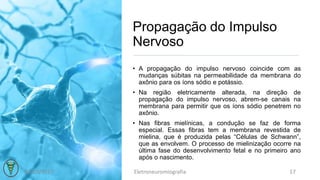 Propagação do Impulso
Nervoso
• A propagação do impulso nervoso coincide com as
mudanças súbitas na permeabilidade da membrana do
axônio para os íons sódio e potássio.
• Na região eletricamente alterada, na direção de
propagação do impulso nervoso, abrem-se canais na
membrana para permitir que os íons sódio penetrem no
axônio.
• Nas fibras mielínicas, a condução se faz de forma
especial. Essas fibras tem a membrana revestida de
mielina, que é produzida pelas “Células de Schwann”,
que as envolvem. O processo de mielinização ocorre na
última fase do desenvolvimento fetal e no primeiro ano
após o nascimento.
03/10/2017 Eletroneuromiografia 17
 