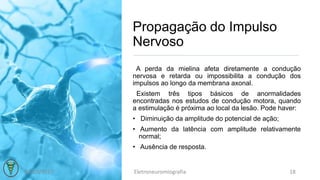 Propagação do Impulso
Nervoso
A perda da mielina afeta diretamente a condução
nervosa e retarda ou impossibilita a condução dos
impulsos ao longo da membrana axonal.
Existem três tipos básicos de anormalidades
encontradas nos estudos de condução motora, quando
a estimulação é próxima ao local da lesão. Pode haver:
• Diminuição da amplitude do potencial de ação;
• Aumento da latência com amplitude relativamente
normal;
• Ausência de resposta.
03/10/2017 Eletroneuromiografia 18
 