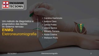Um método de diagnóstico e
prognóstico das lesões
do sistema nervoso
ENMG
Eletroneuromiografia
• Carolina Hashimoto
• Isadora Clara
• Leticia Prates
• Liliane Santos
• Mikaelly Ferreira
• Rubia Cristina
• Welisson Porto
03/10/2017 Eletroneuromiografia 2
 