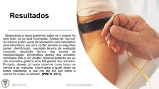 Resultados
Observando o laudo podemos saber se o exame foi
bem feito, ou se está incompleto. Apesar do “lay-out”
do mesmo poder variar de laboratório para laboratório
para laboratório, ele deve conter sempre as seguintes
partes: identificação; descrição técnica da avaliação
muscular; descrição técnica das provas de
neurocondução; comentários acerca dos achados;
conclusão final e em caráter opcional poderão ser ou
não anexados gráficos e/ou fotografias dos achados.
Portanto, através do laudo sabemos quais foram os
nervos e os músculos examinados e quais foram os
testes realizados, o que nos diz até que ponto o
exame foi amplo ou limitado. (PINTO, 2010).
03/10/2017 Eletroneuromiografia 20
 
