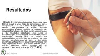 Resultados
O laudo deve ser dividido em duas fases: uma etapa
técnica inicial e uma etapa de comentários, com a
interpretação e as conclusões. A parte técnica se
destina principalmente a outros possíveis
examinadores e serve também de parâmetro para
reavaliações futuras. Ela deve conter as informações
e os resultados detalhados dos testes da
neurocondução e da avaliação muscular. Na parte de
comentários deve-se fazer um resumo das
anormalidades neurofisiológicas contidas na parte
técnica, correlacionando-as com a distribuição
anatômica. Estes achados devem ser traduzidos para
uma impressão clínica que tenha sentido para o
médico solicitante, mesmo quando está em
desacordo com a sua indicação. (PINTO, 2010).
03/10/2017 Eletroneuromiografia 21
 