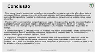Conclusão
No presente trabalho abordamos o tema eletroneuromiografia é um exame que avalia a função do sistema
nervoso periférico e muscular através do registro das respostas elétricas geradas por estes sistemas, esse
exame também possibilita investigar a existência de patologias que comprometem a unidade motora e seus
elementos.
O exame eletroneuromiografia é composto por duas etapas interdependentes, que são a neurocondução e a
avaliação muscular. Essas duas etapas se complementam e por isso sempre devem ser realizadas,
independente se a patologia suspeita é uma neuropatia ou uma miopatia, fortalecendo o diagnóstico da
doença.
A eletroneuromiografia (ENMG) só poderá ser realizada pelo médico especializado. Para ter conhecimento e
domínio sobre as técnicas de eletroneuromiografia, necessita que o médico tenha um conhecimento da
medicina interna geral e uma boa formação clínica.
A propagação do impulso é importante para entender sobre a os mecanismos da membrana celular e o
potencial de ação. O resultado do exame deve conter as seguintes informações: identificação sobre o
paciente, descrição técnica da avaliação muscular e das provas de neurocondução, comentários sobre o que
foi achado no exame e resultado final obtido.
03/10/2017 Eletroneuromiografia 22
 