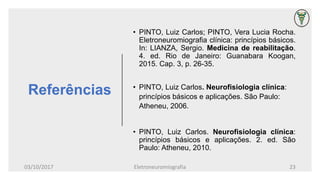 Referências
• PINTO, Luiz Carlos; PINTO, Vera Lucia Rocha.
Eletroneuromiografia clínica: princípios básicos.
In: LIANZA, Sergio. Medicina de reabilitação.
4. ed. Rio de Janeiro: Guanabara Koogan,
2015. Cap. 3, p. 26-35.
• PINTO, Luiz Carlos. Neurofisiologia clínica:
princípios básicos e aplicações. São Paulo:
Atheneu, 2006.
• PINTO, Luiz Carlos. Neurofisiologia clínica:
princípios básicos e aplicações. 2. ed. São
Paulo: Atheneu, 2010.
03/10/2017 Eletroneuromiografia 23
 