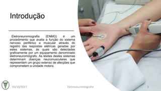 Introdução
Eletroneuromiografia (ENMG) é um
procedimento que avalia a função do sistema
nervoso periférico e muscular através do
registro das respostas elétricas geradas por
estes sistemas, às quais são detectadas
graficamente por um equipamento denominado
eletroneuromiógrafo. As lesões destes sistemas
determinam doenças neuromusculares que
representam um grupo extenso de afecções que
comprometem a unidade motora.
03/10/2017 Eletroneuromiografia 3
 