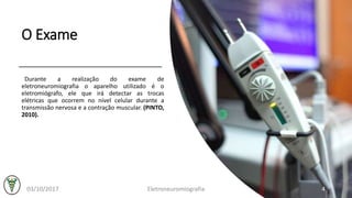 O Exame
Durante a realização do exame de
eletroneuromiografia o aparelho utilizado é o
eletromiógrafo, ele que irá detectar as trocas
elétricas que ocorrem no nível celular durante a
transmissão nervosa e a contração muscular. (PINTO,
2010).
03/10/2017 Eletroneuromiografia 4
 