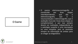 O Exame
• O exame eletroneuromiografia é
constituído por duas etapas
interdependentes, que são a
eletroneurografia, que é a
neurocondução e eletromiografia, que é
avaliação muscular. Essas duas etapas se
complementam e por isso sempre
devem ser realizadas, independente se
a patologia suspeita é uma neuropatia
ou uma miopatia, pois se necessita
sempre da informação de ambas para
se chegar ao diagnóstico.
03/10/2017 Eletroneuromiografia 5
 