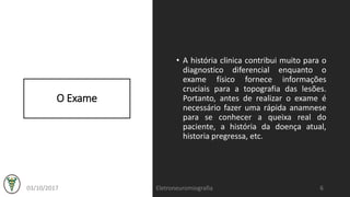 O Exame
• A história clinica contribui muito para o
diagnostico diferencial enquanto o
exame físico fornece informações
cruciais para a topografia das lesões.
Portanto, antes de realizar o exame é
necessário fazer uma rápida anamnese
para se conhecer a queixa real do
paciente, a história da doença atual,
historia pregressa, etc.
03/10/2017 Eletroneuromiografia 6
 