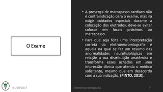 O Exame
• A presença de marcapasso cardíaco não
é contraindicação para o exame, mas irá
exigir cuidados especiais durante a
colocação dos eletrodos, deve-se evitar
colocar em locais próximos ao
marcapasso.
• Para que seja feita uma interpretação
correta da eletroneuromiografia é
aquela na qual se faz um resumo das
anormalidades neurofisiológicas em
relação a sua distribuição anatômica e
transforma esses achados em uma
impressão clinica que atenda o médico
solicitante, mesmo que em desacordo
com a sua indicação. (PINTO, 2010).
03/10/2017 Eletroneuromiografia 7
 