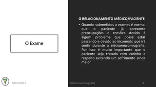 O Exame
O RELACIONAMENTO MÉDICO/PACIENTE
• Quando submetidos a exames é normal
que o paciente já apresente
preocupações e tensões devido à
algum problema que possa estar
passando e devido ao incomodo que irá
sentir durante a eletroneuromiografia.
Por isso é muito importante que o
paciente seja tratado com carinho e
respeito evitando um sofrimento ainda
maior.
03/10/2017 Eletroneuromiografia 8
 