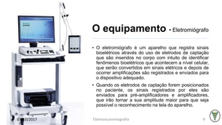 O equipamento • Eletromiógrafo
• O eletromiógrafo é um aparelho que registra sinais
bioelétricos através do uso de eletrodos de captação
que são inseridos no corpo com intuito de identificar
fenômenos bioelétricos que acontecem a nível celular,
que serão convertidos em sinais elétricos e depois de
ocorrer amplificações são registrados e enviados para
o dispositivo adequado.
• Quando os eletrodos de captação forem posicionados
no paciente, os sinais registrados por eles são
enviados para pré-amplificadores e amplificadores,
que irão tornar a sua amplitude maior para que seja
possível o reconhecimento na tela do aparelho.
03/10/2017 Eletroneuromiografia 9
 