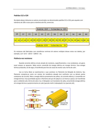 ELETRÔNICA BÁSICA 1 – Prof. Kobori.
11
Padrões E12 e E24
Na tabela abaixo indicamos os valores encontrados nos denominados padrões E12 e E24, para aqueles com
tolerância de 10% e outro para a tolerância de 5%, comerciais.
Os resistores são fabricados com resistências nominais de valores múltiplos desses vistos nas tabelas, por
exemplo, 1,Ω– 12 Ω – 120 Ω – 1200 Ω – etc.
Potência nos resistores
Quando corrente elétrica circula através de resistores, especificamente, e nos condutores, em geral,
esses sempre se aquecem. Neles ocorre conversão de energia elétrica em energia térmica. Essa energia
térmica produzida, via de regra, é transferida para fora do corpo do resistor sob a forma de calor.
Isso se torna óbvio se examinarmos o que acontece no filamento da lâmpada da lanterna. Seu
filamento comporta-se como um resistor de resistência elevada (em confronto com as demais partes
condutoras do circuito). Nele a energia elétrica proveniente das pilhas, via corrente elétrica, é convertida em
energia térmica. Essa quantidade aquece o filamento até que ele adquira a cor branca e passa a ser transferida
para o ambiente sob a forma de calor e luz. A lâmpada é um transdutor de saída, convertendo energia elétrica
em energia térmica e posteriormente em calor (parcela inútil e indesejável) e luz (parcela útil).
 