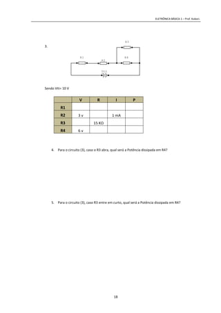ELETRÔNICA BÁSICA 1 – Prof. Kobori.
18
3.
Sendo Vtt= 10 V
V R I P
R1
R2 3 v 1 mA
R3 15 KΩ
R4 6 v
4. Para o circuito (3), caso o R3 abra, qual será a Potência dissipada em R4?
5. Para o circuito (3), caso R3 entre em curto, qual será a Potência dissipada em R4?
R4
R3
R2
+
Vtt
R1
 