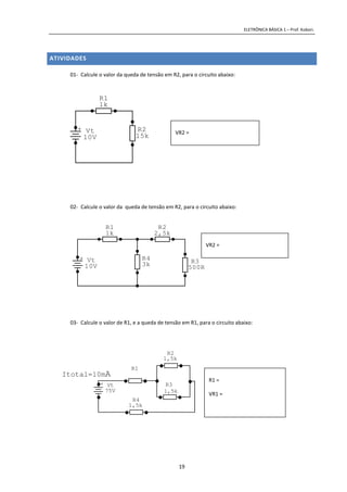 ELETRÔNICA BÁSICA 1 – Prof. Kobori.
19
ATIVIDADES
01- Calcule o valor da queda de tensão em R2, para o circuito abaixo:
02- Calcule o valor da queda de tensão em R2, para o circuito abaixo:
03- Calcule o valor de R1, e a queda de tensão em R1, para o circuito abaixo:
+ Vt
10V
R2
15k
R1
1k
+ Vt
10V
R3
500R
R4
3k
R2
2,5k
R1
1k
Itotal=10mA
+ Vt
75V
R3
1,5k
R4
1,5k
R1
R2
1,5k
VR2 =
VR2 =
R1 =
VR1 =
 