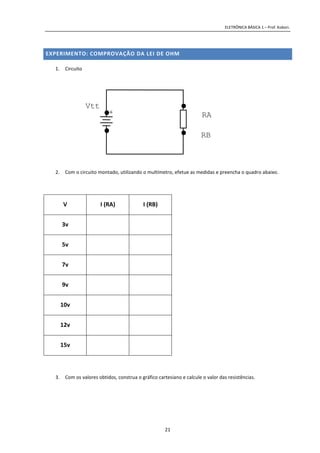 ELETRÔNICA BÁSICA 1 – Prof. Kobori.
21
EXPERIMENTO: COMPROVAÇÃO DA LEI DE OHM
1. Circuito
2. Com o circuito montado, utilizando o multímetro, efetue as medidas e preencha o quadro abaixo.
V I (RA) I (RB)
3v
5v
7v
9v
10v
12v
15v
3. Com os valores obtidos, construa o gráfico cartesiano e calcule o valor das resistências.
RA+
Vtt
RB
 