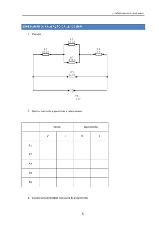 ELETRÔNICA BÁSICA 1 – Prof. Kobori.
22
EXPERIMENTO: APLICAÇÃO DA LEI DE OHM
1. Circuito
2. Montar o circuito e preencher a tabela abaixo:
Teórico Experimento
V I V I
R1
R2
R3
R4
R5
3. Elabore um comentário conclusivo do experimento.
R5
1,5k
R4
1K
R3
470R
R2
680R
R1
390R
+
Vtt
12V
 