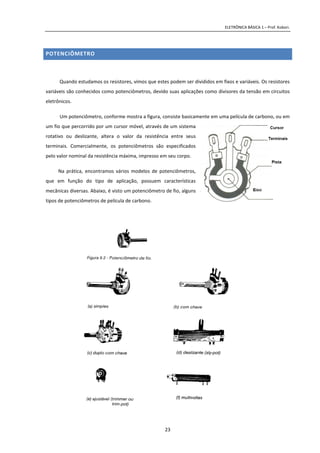 ELETRÔNICA BÁSICA 1 – Prof. Kobori.
23
POTENCIÔMETRO
Quando estudamos os resistores, vimos que estes podem ser divididos em fixos e variáveis. Os resistores
variáveis são conhecidos como potenciômetros, devido suas aplicações como divisores da tensão em circuitos
eletrônicos.
Um potenciômetro, conforme mostra a figura, consiste basicamente em uma película de carbono, ou em
um fio que percorrido por um cursor móvel, através de um sistema
rotativo ou deslizante, altera o valor da resistência entre seus
terminais. Comercialmente, os potenciômetros são especificados
pelo valor nominal da resistência máxima, impresso em seu corpo.
Na prática, encontramos vários modelos de potenciômetros,
que em função do tipo de aplicação, possuem características
mecânicas diversas. Abaixo, é visto um potenciômetro de fio, alguns
tipos de potenciômetros de película de carbono.
 