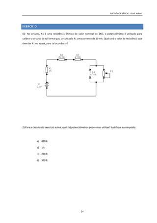 ELETRÔNICA BÁSICA 1 – Prof. Kobori.
24
EXERCÍCIO
01- No circuito, R1 é uma resistência ôhmica de valor nominal de 1KΩ, o potenciômetro é utilizado para
calibrar o circuito de tal forma que, circule pela R1 uma corrente de 10 mA. Qual será o valor de resistência que
deve ter P1 no ajuste, para tal ocorrência?
2) Para o circuito do exercício acima, qual (is) potenciômetros poderemos utilizar? Justifique sua resposta.
a) 470 R
b) 1 k
c) 270 R
d) 370 R
P1
+
Vt
25V
R4
470R
R3
470R
R2
820R
R1
1k
 