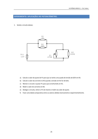 ELETRÔNICA BÁSICA 1 – Prof. Kobori.
25
EXPERIMENTO: APLICAÇÕES DO POTENCIÔMETRO.
1. Sendo o circuito abaixo:
a) Calcule o valor de ajuste de P1 para que se tenha uma queda de tensão de 8,9V em R1.
b) Calcule o valor da corrente no R2 quando a tensão em R1 for de 8,9v.
c) Montar o circuito e ajustar P1 para que se tenha 8,9v em R1.
d) Medir o valor de corrente em R2.
e) Desligar o circuito, retirar o P1 do mesmo e medir seu valor de ajuste.
f) Fazer uma tabela comparativa entre os valores obtidos teoricamente e experimentalmente.
470R
P1
R3
680R
R1
1k
R2
1k5
+Vtt
12V
 