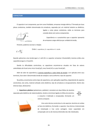 ELETRÔNICA BÁSICA 1 – Prof. Kobori.
26
CAPACITOR
O capacitor é um componente, que tem como finalidade, armazenar energia elétrica. É formado por duas
placas condutoras, também denominadas de armaduras, separadas por um material Isolante ou dielétrico,
ligados a estas placas condutoras, estão os terminais para
conexão deste com outros componentes.
Capacitância e a característica que o capacitor apresenta
de armazenar cargas elétricas por unidade de tensão.
Portanto, podemos escrever a relação:
Onde:C = capacitância, Q = carga elétrica e V = tensão
Quando aplicarmos uma tensão igual a 1 volt (V) e o capacitor armazenar 1Coulomb(C), teremos então uma
capacitância Igual a 1 Farad (F).
Devido às dificuldades construtivas, os capacitores encontram-se situados em faixa de valores
submúltiplos do Farad como micro Farad (μF), nano Farad (nF) e o pico Farad (pF).
Além do valor da capacitância, é preciso especificar o valor limite da tensão a ser aplicada entre seus
terminais, Esse valor é denominado tensão de isolação e varia conforme o tipo de capacitor.
Na prática, encontramos vários tipos de capacitores, com aplicações específicas, dependendo de aspectos
construtivos, tais como, material utilizado como dielétrico, tipo de armaduras e encapsulamento. Dentro dos
diversos tipos, destacamos:
1 - Capacitores plásticos (poliestireno, poliéster): consistem em duas folhas de alumínio
separadas pelo dielétrico de material plástico, Sendo os terminais ligados às folhas de alumínio,
o conjunto é bobinado e encapsulado, formando um
sistema compacto.
Uma outra técnica construtiva é a de vaporizar alumínio em ambas
as faces do dielétrico, formando o capacitar. Essa técnica é denominada
de metalização e traz como vantagem, maior capacidade em
comparação com os de mesmas dimensões dos não metalizados.
DIÉTRICO
V
QC =
 